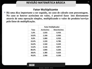 Fator Multiplicante
 Há uma dica importante a ser seguida, no caso de cálculo com porcentagem.
No caso se houver acréscimo no valor, é possível fazer isto diretamente
através de uma operação simples, multiplicando o valor do produto/serviço
pelo fator de multiplicação.
19
Taxa
Fator Multiplicador
Acréscimo Descréscimo
5,0% 1,050 0,950
10,0% 1,100 0,900
8,0% 1,080 0,920
22,0% 1,220 0,780
56,0% 1,560 0,440
12,6% 1,126 0,874
80,0% 1,800 0,200
38,0% 1,380 0,620
90,0% 1,900 0,100
REVISÃO MATEMÁTICA BÁSICA
REVISÃO MATEMÁTICA BÁSICA
 