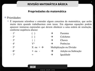 Propriedades da matemática
 Prioridades:
 É importante relembrar e entender alguns conceitos da matemática, que serão
muito úteis quando trabalharmos com taxas. Em algumas equações podem
aparecer inúmeras expressões que devem obedecer a uma ordem de resolução,
conforme seqüência abaixo:
○ 1° ( )  Parentes
○ 2° [ ]  Colchetes
○ 3° { }  Chaves
○ 4° YX
 Potências
○ 5° X ou ÷  Multiplicação ou Divisão
○ 6° + ou -  Adição ou Subtração
○ 7° =  Igualdade
2
REVISÃO MATEMÁTICA BÁSICA
REVISÃO MATEMÁTICA BÁSICA
 