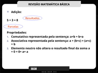  Adição:
5 + 3 = 8
Propriedades:
1. Comutativa representada pela sentença: a+b = b+a
2. Associativa representada pela sentença: a + (b+c) = (a+c)
+ b
3. Elemento neutro não altera o resultado final da soma a
+ 0 = 0+ a= a
REVISÃO MATEMÁTICA BÁSICA
REVISÃO MATEMÁTICA BÁSICA
Resultados
Parcelas
 