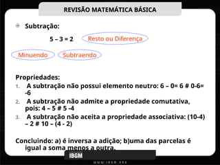 Subtração:
Propriedades:
1. A subtração não possui elemento neutro: 6 – 0= 6 # 0-6=
-6
2. A subtração não admite a propriedade comutativa,
pois: 4 – 5 # 5 -4
3. A subtração não aceita a propriedade associativa: (10-4)
– 2 # 10 – (4 - 2)
Concluindo: a) é inversa a adição; b)uma das parcelas é
igual a soma menos a outra.
REVISÃO MATEMÁTICA BÁSICA
REVISÃO MATEMÁTICA BÁSICA
Resto ou Diferença
Minuendo Subtraendo
5 – 3 = 2
 