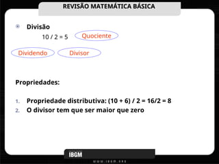  Divisão
Propriedades:
1. Propriedade distributiva: (10 + 6) / 2 = 16/2 = 8
2. O divisor tem que ser maior que zero
REVISÃO MATEMÁTICA BÁSICA
REVISÃO MATEMÁTICA BÁSICA
10 / 2 = 5 Quociente
Dividendo Divisor
 
