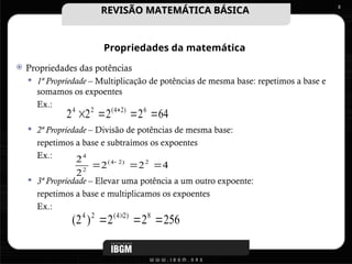 Propriedades da matemática
 Propriedades das potências
 1ª Propriedade – Multiplicação de potências de mesma base: repetimos a base e
somamos os expoentes
Ex.:
 2ª Propriedade – Divisão de potências de mesma base:
repetimos a base e subtraímos os expoentes
Ex.:
 3ª Propriedade – Elevar uma potência a um outro expoente:
repetimos a base e multiplicamos os expoentes
Ex.:
8
256
2
2
)
2
( 8
)
2
4
(
2
4


 
4
2
2
2
2 2
)
2
4
(
2
4


 
64
2
2
2
2 6
)
2
4
(
2
4



 
REVISÃO MATEMÁTICA BÁSICA
REVISÃO MATEMÁTICA BÁSICA
 