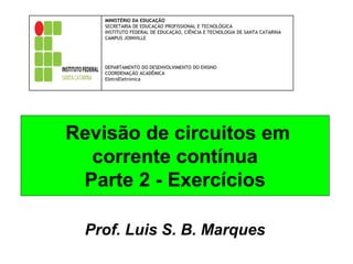 Revisão de circuitos em
corrente contínua
Parte 2 - Exercícios
Prof. Luis S. B. Marques
MINISTÉRIO DA EDUCAÇÃO
SECRETARIA DE EDUCAÇÃO PROFISSIONAL E TECNOLÓGICA
INSTITUTO FEDERAL DE EDUCAÇÃO, CIÊNCIA E TECNOLOGIA DE SANTA CATARINA
CAMPUS JOINVILLE
DEPARTAMENTO DO DESENVOLVIMENTO DO ENSINO
COORDENAÇÃO ACADÊMICA
EletroEletronica
 