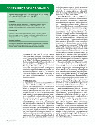 Contribuição de São Paulo
Tópicos em que a pesquisa das instituições de São Paulo
pode inspirar as discussões da Rio+20
Bioenergia 
Um cardápio de pesquisas para melhorar a produtividade do etanol e reduzir
o impacto ambiental da energia de biomassa pode contribuir com a meta
de dobrar o percentual de energia de fontes renováveis no mundo até 2030
Biodiversidade 
Experiência no mapeamento da biodiversidade paulista e na utilização desses
conhecimentos para orientar a legislação ambiental do estado pode ser útil na
definição de indicadores e de políticas para a preservação
Mudanças Climáticas
Monitoramento de queimadas na Amazônia pelo Instituto Nacional de Pesquisas
Espaciais (Inpe) e estudos regionais sobre a vulnerabilidade às mudanças
climáticas podem apontar caminhos para questões-chave da conferência
20 | março DE 2012
e a influência de práticas de manejo agrícola nas
emissões de gás carbônico oriundas do solo em
plantações de cana-de-açúcar, ou a vulnerabili-
dade de municípios do litoral norte de São Paulo
à mudança do clima, entre outros.
Reynaldo Victoria destaca a ambição do
PFPMCG de criar um modelo climático brasi-
leiro, um sistema computacional capaz de fazer
simulações sofisticadas sobre fenômenos do cli-
ma. “Para a ciência abastecer a sociedade com
informações fidedignas é essencial termos um
modelo que não seja apenas um recorte dos que
existem em outros países, mas que contemple
características e dados regionalizados”, diz o pes-
quisador. “A compra do novo supercomputador
do Inpe, patrocinada pela FAPESP e pelo Minis-
tério da Ciência e Tecnologia, é importante para
atingirmos essa meta. O investimento em projetos
de pesquisa em várias regiões, como a Amazônia,
o Pantanal e o Atlântico Sul, já está gerando da-
dos para abastecer esse modelo”, diz Reynaldo
Victoria. Há incertezas sobre o futuro da Ama-
zônia, observa o pesquisador, que a ciência ainda
não conseguiu resolver e interessam ao mundo
inteiro. “Existem estudos apontando o risco de
savanização da floresta e outros que sugerem o
contrário. Também há divergências sobre o volu-
me de biomassa que a Amazônia abriga. Estamos
tentando responder perguntas desse tipo.”
Outra contribuição com fôlego para fertili-
zar os debates da Rio+20 vincula-se à produção
sustentável de biocombustíveis. “A FAPESP tem
apoiado pesquisas para aumentar a produção de
etanol por hectare de cana. Hoje o desempenho
é de 75 toneladas por hectare, mas estudos re-
centes mostram que o potencial é de mais de 300
toneladas por hectare e a meta dos pesquisadores
é fazer crescer tremendamente a produção sem
aumentar a área agrícola e competir com a pro-
dução de alimentos”, afirma Reynaldo Victoria,
referindo-se a um dos estudos feitos pelo Bioen
sobre o impacto do melhoramento genético e de
novas tecnologias na produção brasileira.
O físico José Goldemberg, reitor da USP entre
1986 e 1990 e secretário Especial do Meio Am-
biente quando o Brasil sediou a Rio-92, acre-
dita que a conferência poderá trazer avanços
no compromisso dos países em adotar fontes
renováveis de energia. “Há um artigo no docu-
mento preliminar da conferência interessante
para o Brasil. Ele propõe dobrar o percentual
de energia de fontes renováveis no mundo até
2030. Pouca gente fala, mas a biomassa já ofe-
rece mais energia no mundo do que as usinas
nucleares. O exemplo do etanol brasileiro é ins-
pirador. É possível multiplicar por 10 a produção
atual sem prejudicar a produção de alimentos”,
diz Goldemberg, que fará uma conferência no
workshop sobre o tema.
opiniões acerca dos temas da Rio+20. “Esse do-
cumento será encaminhado ao comitê da confe-
rência como uma contribuição da ciência paulis-
ta ao debate”, diz Glaucia Souza, professora do
Instituto de Química da USP e membro da coor-
denação do Programa FAPESP de Pesquisa em
Bioenergia (Bioen). O workshop será a primeira
ocasião em que os pesquisadores de três grandes
programas de pesquisa da FAPESP, o Bioen, o da
biodiversidade paulista (Biota) e o de Mudanças
Climáticas Globais (PFPMCG), participam de
um evento conjunto para discutir as interfaces
de suas pesquisas.
a vez da bioenergia
O engajamento das universidades e institutos de
pesquisa de São Paulo na Rio+20 é uma conse-
quência natural do trabalho que vêm desenvol-
vendo. “Com apoio da FAPESP, pesquisadores
de diversas disciplinas têm avançado em estu-
dos que abordam os pilares da sustentabilidade
e são questões-chave para a conferência, como a
proteção da biodiversidade, o impacto das mu-
danças climáticas globais e a sustentabilidade da
agricultura”, diz Reynaldo Victoria, professor do
Centro de Energia Nuclear na Agricultura (Ce-
na), do campus Luiz de Queiroz da Universidade
de São Paulo em Piracicaba, que é coordenador
executivo do PFPMCG. O programa foi criado em
2008 e já apoia mais de 50 projetos de pesquisa
em temas que envolvem as ciências naturais, bio-
lógicas e sociais e abrangem desde os efeitos do
aquecimento global nas chuvas, na distribuição de
gases na atmosfera, até o impacto das queimadas
 