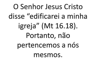 O Senhor Jesus Cristo
disse “edificarei a minha
igreja” (Mt 16.18).
Portanto, não
pertencemos a nós
mesmos.
 
