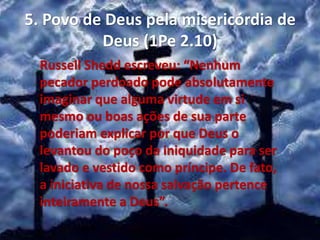 5. Povo de Deus pela misericórdia de
Deus (1Pe 2.10)
Russell Shedd escreveu: “Nenhum
pecador perdoado pode absolutamente
imaginar que alguma virtude em si
mesmo ou boas ações de sua parte
poderiam explicar por que Deus o
levantou do poço da iniquidade para ser
lavado e vestido como príncipe. De fato,
a iniciativa de nossa salvação pertence
inteiramente a Deus”.
 