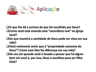 Aplicação
O que lhe dá a certeza de que foi escolhido por Deus?
Como você está vivendo este “sacerdócio real” na igreja
local?
De que maneira a santidade de Deus pode ser vista em sua
vida?
Você realmente sente que é “propriedade exclusiva de
Deus”? Como esse fato faz diferença em sua vida?
De vez em quando você é levado a pensar que há algum
bem em você e, por isso, Deus o escolheu para ser filho
Dele?
 