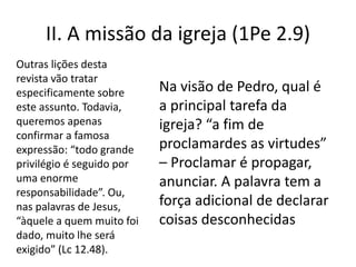 II. A missão da igreja (1Pe 2.9)
Na visão de Pedro, qual é
a principal tarefa da
igreja? “a fim de
proclamardes as virtudes”
– Proclamar é propagar,
anunciar. A palavra tem a
força adicional de declarar
coisas desconhecidas
Outras lições desta
revista vão tratar
especificamente sobre
este assunto. Todavia,
queremos apenas
confirmar a famosa
expressão: “todo grande
privilégio é seguido por
uma enorme
responsabilidade”. Ou,
nas palavras de Jesus,
“àquele a quem muito foi
dado, muito lhe será
exigido” (Lc 12.48).
 