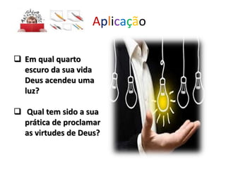 Aplicação
 Em qual quarto
escuro da sua vida
Deus acendeu uma
luz?
 Qual tem sido a sua
prática de proclamar
as virtudes de Deus?
 