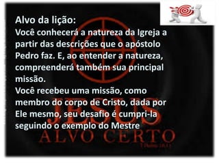 Alvo da lição:
Você conhecerá a natureza da Igreja a
partir das descrições que o apóstolo
Pedro faz. E, ao entender a natureza,
compreenderá também sua principal
missão.
Você recebeu uma missão, como
membro do corpo de Cristo, dada por
Ele mesmo, seu desafio é cumpri-la
seguindo o exemplo do Mestre
 