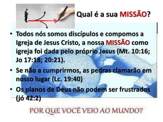 • Todos nós somos discípulos e compomos a
Igreja de Jesus Cristo, a nossa MISSÃO como
igreja foi dada pelo próprio Jesus (Mt. 10:16;
Jo 17:18; 20:21).
• Se não a cumprirmos, as pedras clamarão em
nosso lugar (Lc. 19:40)
• Os planos de Deus não podem ser frustrados
(jó 42:2)
Qual é a sua MISSÃO?
 