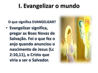I. Evangelizar o mundo
O que significa EVANGELIZAR?
• Evangelizar significa,
pregar as Boas Novas de
Salvação. Foi o que fez o
anjo quando anunciou o
nascimento de Jesus (Lc
2:10,11), o Cristo que
viria a ser o Salvador.
 