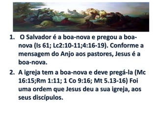 1. O Salvador é a boa-nova e pregou a boa-
nova (Is 61; Lc2:10-11;4:16-19). Conforme a
mensagem do Anjo aos pastores, Jesus é a
boa-nova.
2. A igreja tem a boa-nova e deve pregá-la (Mc
16:15;Rm 1:11; 1 Co 9:16; Mt 5.13-16) Foi
uma ordem que Jesus deu a sua igreja, aos
seus discípulos.
 