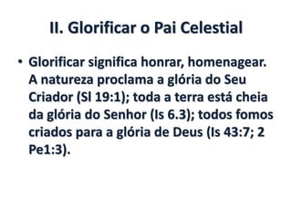 II. Glorificar o Pai Celestial
• Glorificar significa honrar, homenagear.
A natureza proclama a glória do Seu
Criador (Sl 19:1); toda a terra está cheia
da glória do Senhor (Is 6.3); todos fomos
criados para a glória de Deus (Is 43:7; 2
Pe1:3).
 