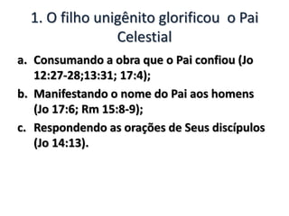 1. O filho unigênito glorificou o Pai
Celestial
a. Consumando a obra que o Pai confiou (Jo
12:27-28;13:31; 17:4);
b. Manifestando o nome do Pai aos homens
(Jo 17:6; Rm 15:8-9);
c. Respondendo as orações de Seus discípulos
(Jo 14:13).
 