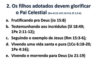 2. Os filhos adotados devem glorificar
o Pai Celestial (Rm 8:15-147; Gl 4:4; Ef 1:5-6)
a. Frutificando pra Deus (Jo 15:8)
b. Testemunhando aos incrédulos (Sl 18:49;
1Pe 2:11-12);
c. Seguindo o exemplo de Jesus (Rm 15:3-6);
d. Vivendo uma vida santa e pura (1Co 6:18-20;
1Pe 4:16);
e. Vivendo e morrendo para Deus (Jo 21:19)
 
