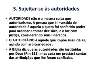 3. Sujeitar-se às autoridades
• AUTORIDADE não é a mesma coisa que
autoritarismo. A pessoa que é investida de
autoridade é aquela a quem foi conferido poder
para ordenar e tomar decisões, e o faz com
justiça, considerando seus liderados.
• O AUTORITÁRIO é aquele que impõe suas ideias,
agindo com arbitrariedade .
• A Bíblia diz que as autoridades são instituídas
por Deus (Rm 131), mas cada um prestará contas
das atribuições que lhe foram confiadas.
 