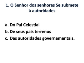1. O Senhor dos senhores Se submete
à autoridades
a. Do Pai Celestial
b. De seus pais terrenos
c. Das autoridades governamentais.
 