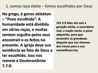 1. somos raça eleita – fomos escolhidos por Deus
No grego, é genos eklekton
– “Povo escolhido”. A
humanidade está dividida
em várias raças, e muitas
sentem orgulho pelos seus
ancestrais e os feitos no
presente. A igreja deve sua
existência ao fato de Deus a
ter escolhido. Isso nos
remete a Deuteronômio
7.7-8
1Pe 2:9 Mas vós sois a
geração eleita, o sacerdócio
real, a nação santa, o povo
adquirido, para que
anuncieis as grandezas
daquele que vos chamou
das trevas para a sua
maravilhosa luz;
 
