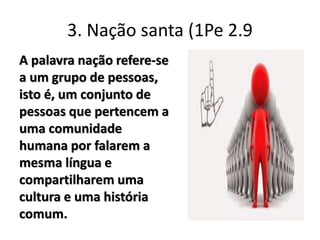 3. Nação santa (1Pe 2.9
A palavra nação refere-se
a um grupo de pessoas,
isto é, um conjunto de
pessoas que pertencem a
uma comunidade
humana por falarem a
mesma língua e
compartilharem uma
cultura e uma história
comum.
 