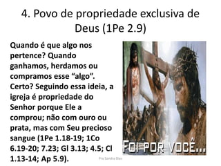 4. Povo de propriedade exclusiva de
Deus (1Pe 2.9)
Quando é que algo nos
pertence? Quando
ganhamos, herdamos ou
compramos esse “algo”.
Certo? Seguindo essa ideia, a
igreja é propriedade do
Senhor porque Ele a
comprou; não com ouro ou
prata, mas com Seu precioso
sangue (1Pe 1.18-19; 1Co
6.19-20; 7.23; Gl 3.13; 4.5; Cl
1.13-14; Ap 5.9). Pra Sandra Dias
 