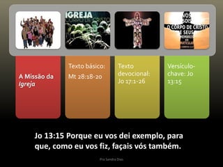 A Missão da
Igreja
Texto básico:
Mt 28:18-20
Texto
devocional:
Jo 17:1-26
Versículo-
chave: Jo
13:15
Jo 13:15 Porque eu vos dei exemplo, para
que, como eu vos fiz, façais vós também.
Pra Sandra Dias
 