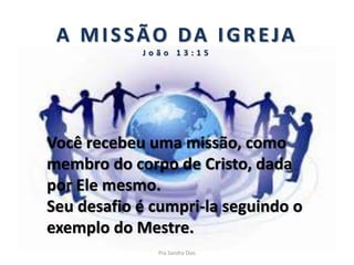A MISSÃO DA IGREJA
J o ã o 1 3 : 1 5
Você recebeu uma missão, como
membro do corpo de Cristo, dada
por Ele mesmo.
Seu desafio é cumpri-la seguindo o
exemplo do Mestre.
Pra Sandra Dias
 