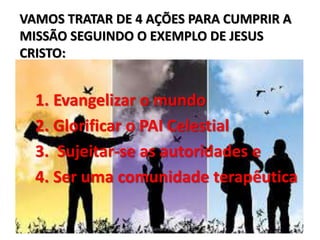 VAMOS TRATAR DE 4 AÇÕES PARA CUMPRIR A
MISSÃO SEGUINDO O EXEMPLO DE JESUS
CRISTO:
1. Evangelizar o mundo
2. Glorificar o PAI Celestial
3. Sujeitar-se as autoridades e
4. Ser uma comunidade terapêutica
Pra Sandra Dias
 