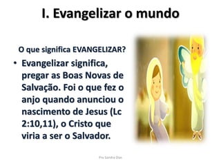 I. Evangelizar o mundo
O que significa EVANGELIZAR?
• Evangelizar significa,
pregar as Boas Novas de
Salvação. Foi o que fez o
anjo quando anunciou o
nascimento de Jesus (Lc
2:10,11), o Cristo que
viria a ser o Salvador.
Pra Sandra Dias
 