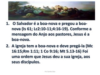1. O Salvador é a boa-nova e pregou a boa-
nova (Is 61; Lc2:10-11;4:16-19). Conforme a
mensagem do Anjo aos pastores, Jesus é a
boa-nova.
2. A igreja tem a boa-nova e deve pregá-la (Mc
16:15;Rm 1:11; 1 Co 9:16; Mt 5.13-16) Foi
uma ordem que Jesus deu a sua igreja, aos
seus discípulos.
Pra Sandra Dias
 