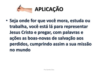 APLICAÇÃO
• Seja onde for que você mora, estuda ou
trabalha, você está lá para representar
Jesus Cristo e pregar, com palavras e
ações as boas-novas de salvação aos
perdidos, cumprindo assim a sua missão
no mundo
Pra Sandra Dias
 