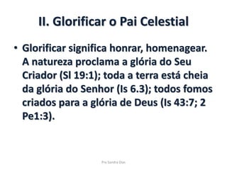 II. Glorificar o Pai Celestial
• Glorificar significa honrar, homenagear.
A natureza proclama a glória do Seu
Criador (Sl 19:1); toda a terra está cheia
da glória do Senhor (Is 6.3); todos fomos
criados para a glória de Deus (Is 43:7; 2
Pe1:3).
Pra Sandra Dias
 