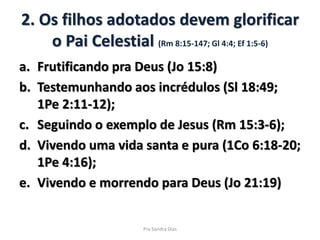 2. Os filhos adotados devem glorificar
o Pai Celestial (Rm 8:15-147; Gl 4:4; Ef 1:5-6)
a. Frutificando pra Deus (Jo 15:8)
b. Testemunhando aos incrédulos (Sl 18:49;
1Pe 2:11-12);
c. Seguindo o exemplo de Jesus (Rm 15:3-6);
d. Vivendo uma vida santa e pura (1Co 6:18-20;
1Pe 4:16);
e. Vivendo e morrendo para Deus (Jo 21:19)
Pra Sandra Dias
 
