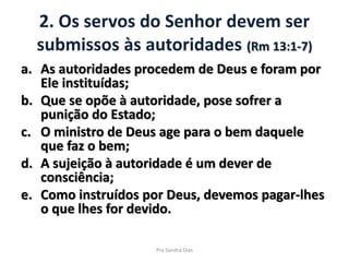 2. Os servos do Senhor devem ser
submissos às autoridades (Rm 13:1-7)
a. As autoridades procedem de Deus e foram por
Ele instituídas;
b. Que se opõe à autoridade, pose sofrer a
punição do Estado;
c. O ministro de Deus age para o bem daquele
que faz o bem;
d. A sujeição à autoridade é um dever de
consciência;
e. Como instruídos por Deus, devemos pagar-lhes
o que lhes for devido.
Pra Sandra Dias
 
