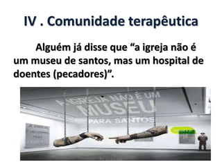 IV . Comunidade terapêutica
Alguém já disse que “a igreja não é
um museu de santos, mas um hospital de
doentes (pecadores)”.
Pra Sandra Dias
 