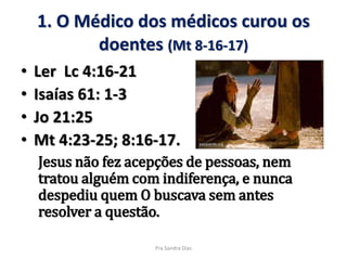 1. O Médico dos médicos curou os
doentes (Mt 8-16-17)
• Ler Lc 4:16-21
• Isaías 61: 1-3
• Jo 21:25
• Mt 4:23-25; 8:16-17.
Jesus não fez acepções de pessoas, nem
tratou alguém com indiferença, e nunca
despediu quem O buscava sem antes
resolver a questão.
Pra Sandra Dias
 