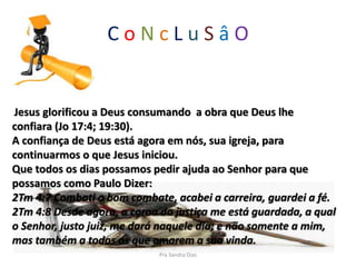 C o N c L u S â O
Jesus glorificou a Deus consumando a obra que Deus lhe
confiara (Jo 17:4; 19:30).
A confiança de Deus está agora em nós, sua igreja, para
continuarmos o que Jesus iniciou.
Que todos os dias possamos pedir ajuda ao Senhor para que
possamos como Paulo Dizer:
2Tm 4:7 Combati o bom combate, acabei a carreira, guardei a fé.
2Tm 4:8 Desde agora, a coroa da justiça me está guardada, a qual
o Senhor, justo juiz, me dará naquele dia; e não somente a mim,
mas também a todos os que amarem a sua vinda.
Pra Sandra Dias
 