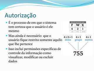 Autorização
 É o processo de em que o sistema

tem certeza que o usuário é ele
mesmo
 Mas ainda é necessário que o
usuário fique restrito somente aquilo
que lhe pertence
 Isso inclui permissões especificas de
controle da informação como
visualizar, modificar ou excluir
dados

 