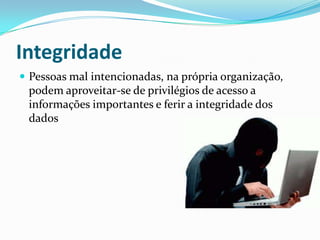 Integridade
 Pessoas mal intencionadas, na própria organização,

podem aproveitar-se de privilégios de acesso a
informações importantes e ferir a integridade dos
dados

 
