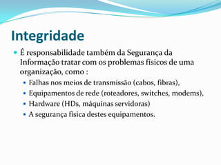 Integridade
 É responsabilidade também da Segurança da

Informação tratar com os problemas físicos de uma
organização, como :
 Falhas nos meios de transmissão (cabos, fibras),
 Equipamentos de rede (roteadores, switches, modems),
 Hardware (HDs, máquinas servidoras)
 A segurança física destes equipamentos.

 