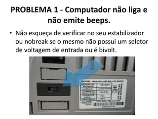 PROBLEMA 1 - Computador não liga e
não emite beeps.
• Não esqueça de verificar no seu estabilizador
ou nobreak se o mesmo não possui um seletor
de voltagem de entrada ou é bivolt.

 