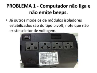 PROBLEMA 1 - Computador não liga e
não emite beeps.
• Já outros modelos de módulos isoladores
estabilizados são do tipo bivolt, note que não
existe seletor de voltagem.

 