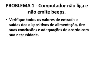 PROBLEMA 1 - Computador não liga e
não emite beeps.
• Verifique todos os valores de entrada e
saídas dos dispositivos de alimentação, tire
suas conclusões e adequações de acordo com
sua necessidade.

 