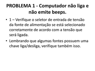 PROBLEMA 1 - Computador não liga e
não emite beeps.
• 1 – Verifique o seletor de entrada de tensão
da fonte de alimentação se está selecionado
corretamente de acordo com a tensão que
será ligada.
• Lembrando que algumas fontes possuem uma
chave liga/desliga, verifique também isso.

 