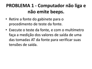 PROBLEMA 1 - Computador não liga e
não emite beeps.
• Retire a fonte do gabinete para o
procedimento de teste da fonte.
• Execute o teste da fonte, e com o multímetro
faça a medição dos valores de saída de uma
das tomadas AT da fonte para verificar suas
tensões de saída.

 