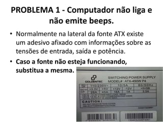 PROBLEMA 1 - Computador não liga e
não emite beeps.
• Normalmente na lateral da fonte ATX existe
um adesivo afixado com informações sobre as
tensões de entrada, saída e potência.
• Caso a fonte não esteja funcionando,
substitua a mesma.

 