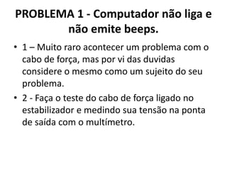 PROBLEMA 1 - Computador não liga e
não emite beeps.
• 1 – Muito raro acontecer um problema com o
cabo de força, mas por vi das duvidas
considere o mesmo como um sujeito do seu
problema.
• 2 - Faça o teste do cabo de força ligado no
estabilizador e medindo sua tensão na ponta
de saída com o multímetro.

 