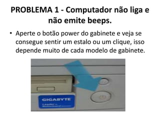 PROBLEMA 1 - Computador não liga e
não emite beeps.
• Aperte o botão power do gabinete e veja se
consegue sentir um estalo ou um clique, isso
depende muito de cada modelo de gabinete.

 