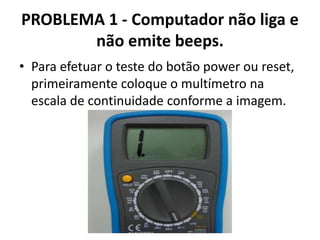 PROBLEMA 1 - Computador não liga e
não emite beeps.
• Para efetuar o teste do botão power ou reset,
primeiramente coloque o multímetro na
escala de continuidade conforme a imagem.

 