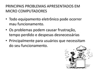 PRINCIPAIS PROBLEMAS APRESENTADOS EM
MICRO COMPUTADORES

• Todo equipamento eletrônico pode ocorrer
mau funcionamento.
• Os problemas podem causar frustração,
tempo perdido e despesas desnecessárias
• Principalmente para usuários que necessitam
do seu funcionamento.

 